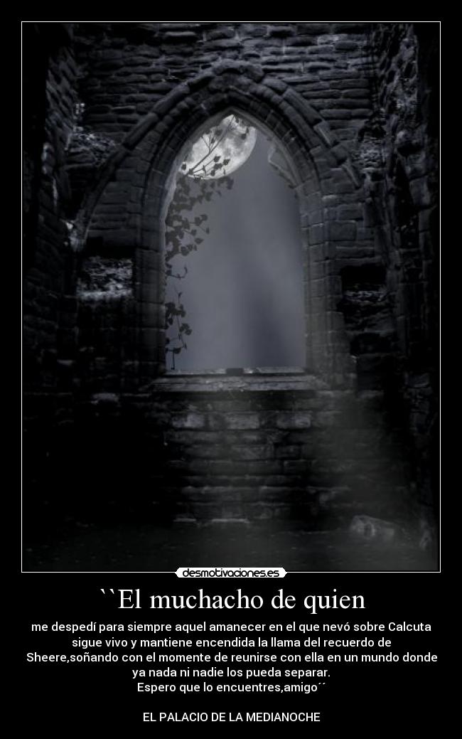 ``El muchacho de quien - me despedí para siempre aquel amanecer en el que nevó sobre Calcuta
sigue vivo y mantiene encendida la llama del recuerdo de
Sheere,soñando con el momente de reunirse con ella en un mundo donde
ya nada ni nadie los pueda separar.
Espero que lo encuentres,amigo´´

EL PALACIO DE LA MEDIANOCHE