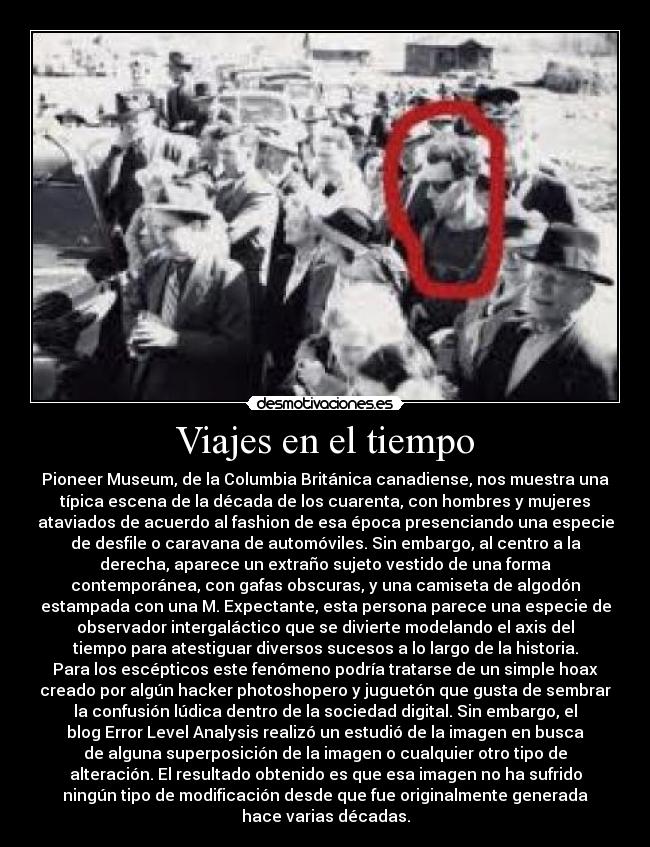 Viajes en el tiempo - Pioneer Museum, de la Columbia Británica canadiense, nos muestra una
típica escena de la década de los cuarenta, con hombres y mujeres
ataviados de acuerdo al fashion de esa época presenciando una especie
de desfile o caravana de automóviles. Sin embargo, al centro a la
derecha, aparece un extraño sujeto vestido de una forma
contemporánea, con gafas obscuras, y una camiseta de algodón
estampada con una M. Expectante, esta persona parece una especie de
observador intergaláctico que se divierte modelando el axis del
tiempo para atestiguar diversos sucesos a lo largo de la historia.
Para los escépticos este fenómeno podría tratarse de un simple hoax
creado por algún hacker photoshopero y juguetón que gusta de sembrar
la confusión lúdica dentro de la sociedad digital. Sin embargo, el
blog Error Level Analysis realizó un estudió de la imagen en busca
de alguna superposición de la imagen o cualquier otro tipo de
alteración. El resultado obtenido es que esa imagen no ha sufrido
ningún tipo de modificación desde que fue originalmente generada
hace varias décadas.