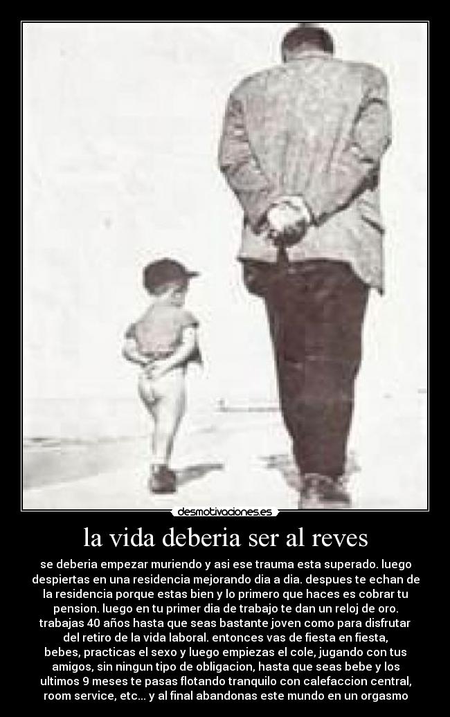 la vida deberia ser al reves - se deberia empezar muriendo y asi ese trauma esta superado. luego
despiertas en una residencia mejorando dia a dia. despues te echan de
la residencia porque estas bien y lo primero que haces es cobrar tu
pension. luego en tu primer dia de trabajo te dan un reloj de oro.
trabajas 40 años hasta que seas bastante joven como para disfrutar
del retiro de la vida laboral. entonces vas de fiesta en fiesta,
bebes, practicas el sexo y luego empiezas el cole, jugando con tus
amigos, sin ningun tipo de obligacion, hasta que seas bebe y los
ultimos 9 meses te pasas flotando tranquilo con calefaccion central,
room service, etc... y al final abandonas este mundo en un orgasmo