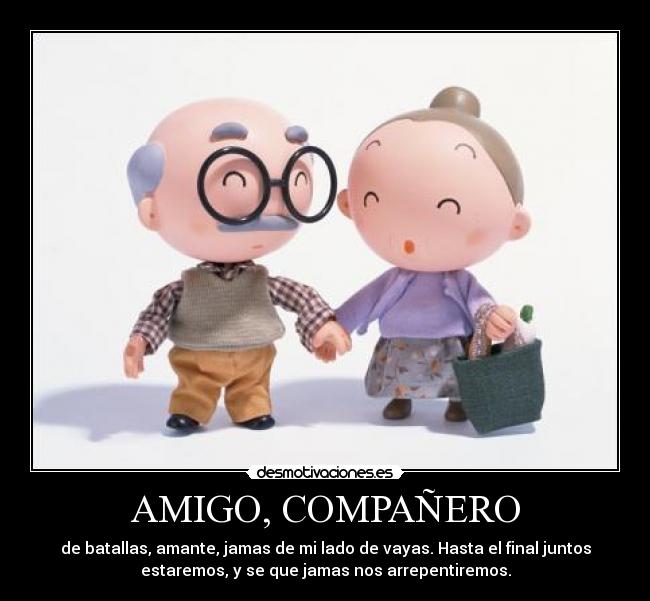 AMIGO, COMPAÑERO - de batallas, amante, jamas de mi lado de vayas. Hasta el final juntos
estaremos, y se que jamas nos arrepentiremos.