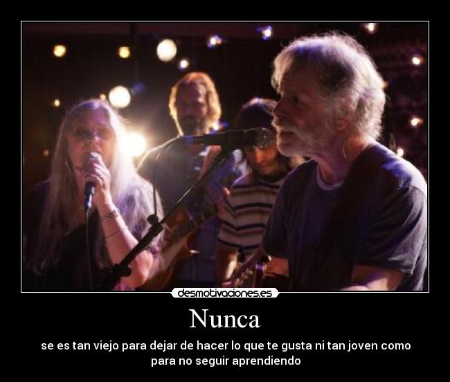 Nunca - se es tan viejo para dejar de hacer lo que te gusta ni tan joven como
para no seguir aprendiendo