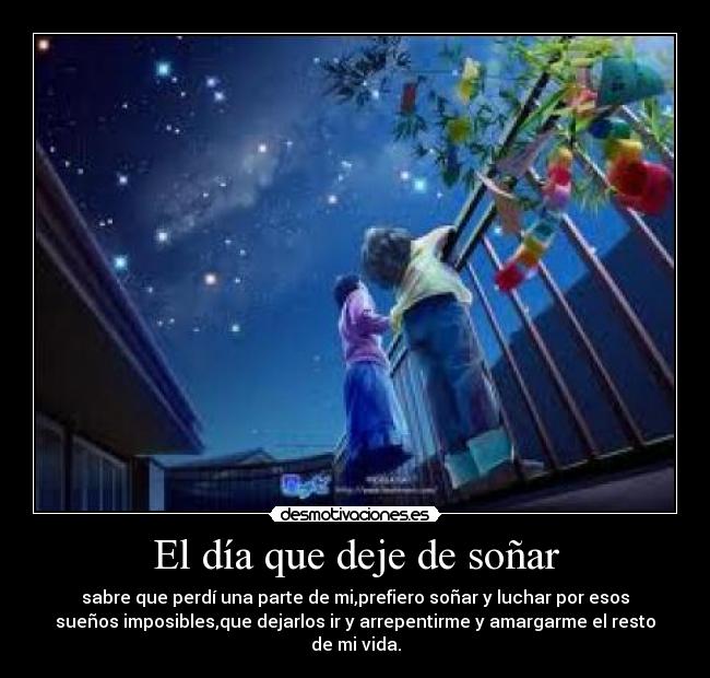 El día que deje de soñar - sabre que perdí una parte de mi,prefiero soñar y luchar por esos
sueños imposibles,que dejarlos ir y arrepentirme y amargarme el resto
de mi vida.