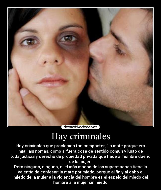 Hay criminales - Hay criminales que proclaman tan campantes, ‘la mate porque era
mía’, así nomas, como si fuera cosa de sentido común y justo de
toda justicia y derecho de propiedad privada que hace al hombre dueño
de la mujer.
Pero ninguno, ninguno, ni el más macho de los supermachos tiene la
valentía de confesar: la mate por miedo, porque al fin y al cabo el
miedo de la mujer a la violencia del hombre es el espejo del miedo del
hombre a la mujer sin miedo.