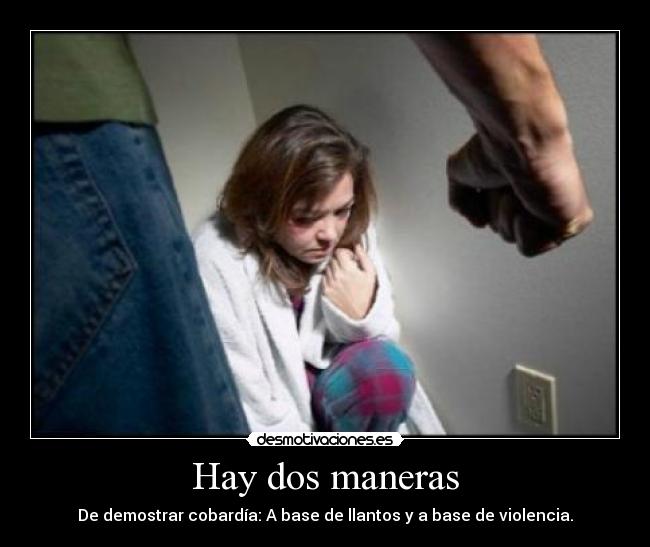 Hay dos maneras - De demostrar cobardía: A base de llantos y a base de violencia.