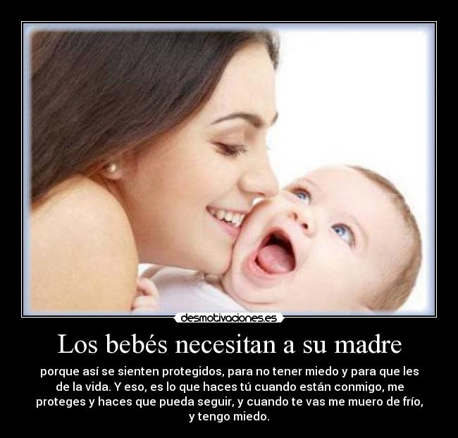 Los bebés necesitan a su madre - porque así se sienten protegidos, para no tener miedo y para que les
de la vida. Y eso, es lo que haces tú cuando están conmigo, me
proteges y haces que pueda seguir, y cuando te vas me muero de frío,
y tengo miedo.