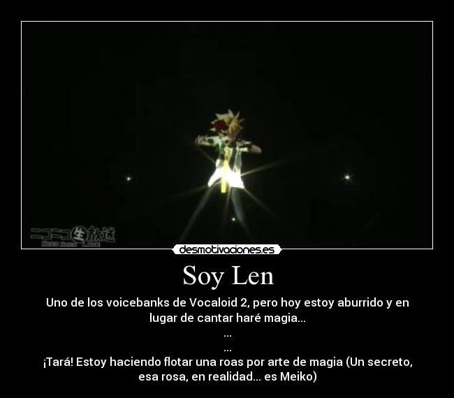 Soy Len - Uno de los voicebanks de Vocaloid 2, pero hoy estoy aburrido y en
lugar de cantar haré magia...
...
...
¡Tará! Estoy haciendo flotar una roas por arte de magia (Un secreto,
esa rosa, en realidad... es Meiko)