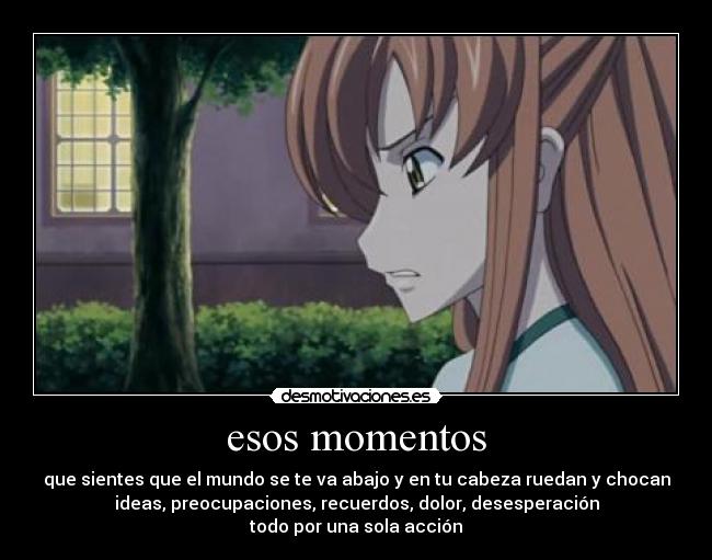 esos momentos - que sientes que el mundo se te va abajo y en tu cabeza ruedan y chocan
ideas, preocupaciones, recuerdos, dolor, desesperación
todo por una sola acción