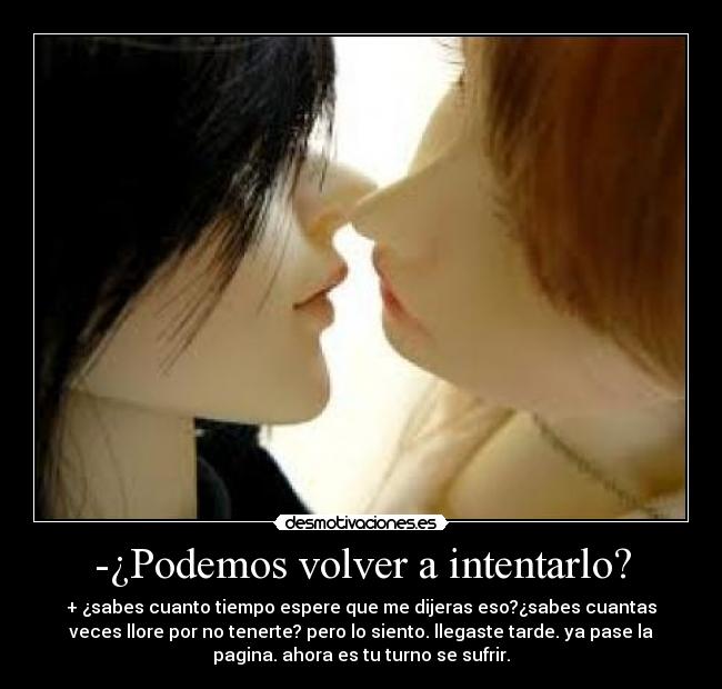 -¿Podemos volver a intentarlo? - + ¿sabes cuanto tiempo espere que me dijeras eso?¿sabes cuantas
veces llore por no tenerte? pero lo siento. llegaste tarde. ya pase la
pagina. ahora es tu turno se sufrir.