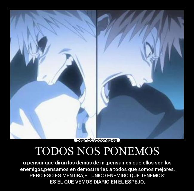 TODOS NOS PONEMOS - a pensar que diran los demás de mi,pensamos que ellos son los
enemigos,pensamos en demostrarles a todos que somos mejores.
PERO ESO ES MENTIRA,EL ÚNICO ENEMIGO QUE TENEMOS:
ES EL QUE VEMOS DIARIO EN EL ESPEJO.
