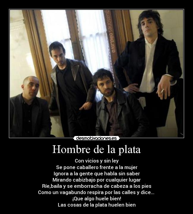 Hombre de la plata - Con vicios y sin ley
Se pone caballero frente a la mujer
Ignora a la gente que habla sin saber
Mirando cabizbajo por cualquier lugar
Ríe,baila y se emborracha de cabeza a los pies
Como un vagabundo respira por las calles y dice... 
¡Que algo huele bien!
Las cosas de la plata huelen bien
