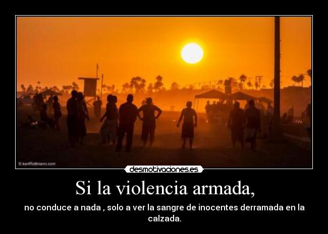Si la violencia armada, - no conduce a nada , solo a ver la sangre de inocentes derramada en la calzada.