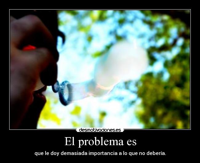 El problema es - que le doy demasiada importancia a lo que no debería.
