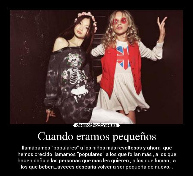 Cuando eramos pequeños - llamábamos populares a los niños más revoltosos y ahora que
hemos crecido llamamos populares a los que follan más , a los que
hacen daño a las personas que más les quieren , a los que fuman , a
los que beben...aveces desearía volver a ser pequeña de nuevo...
