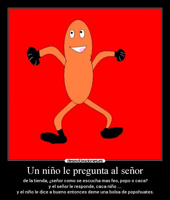 Un niño le pregunta al señor - de la tienda, ¿señor como se escucha mas feo, popo o caca?
y el señor le responde, caca niño ....
y el niño le dice a bueno entonces deme una bolsa de popohuates.