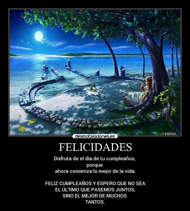 FELICIDADES - Disfruta de el día de tu cumpleaños,
porque
ahora comienza lo mejor de la vida.
FELIZ CUMPLEAÑOS Y ESPERO QUE NO SEA
EL ÚLTIMO QUE PASEMOS JUNTOS,
SINO EL MEJOR DE MUCHOS
TANTOS.