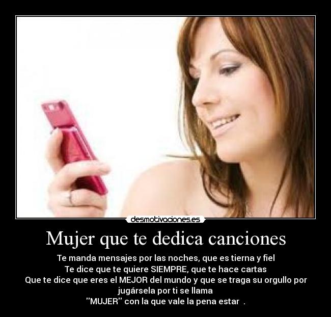 Mujer que te dedica canciones - Te manda mensajes por las noches, que es tierna y fiel
Te dice que te quiere SIEMPRE, que te hace cartas
Que te dice que eres el MEJOR del mundo y que se traga su orgullo por
jugársela por ti se llama
MUJER con la que vale la pena estar ♥.♥