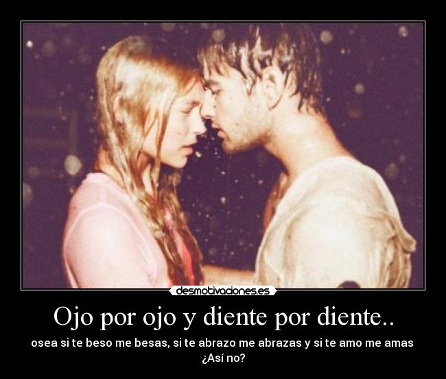 Ojo por ojo y diente por diente.. - osea si te beso me besas, si te abrazo me abrazas y si te amo me amas 
¿Así no?