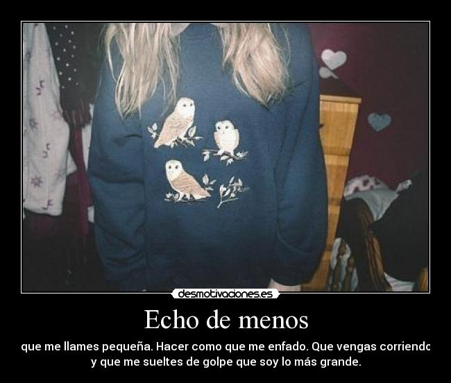 Echo de menos - que me llames pequeña. Hacer como que me enfado. Que vengas corriendo
y que me sueltes de golpe que soy lo más grande.