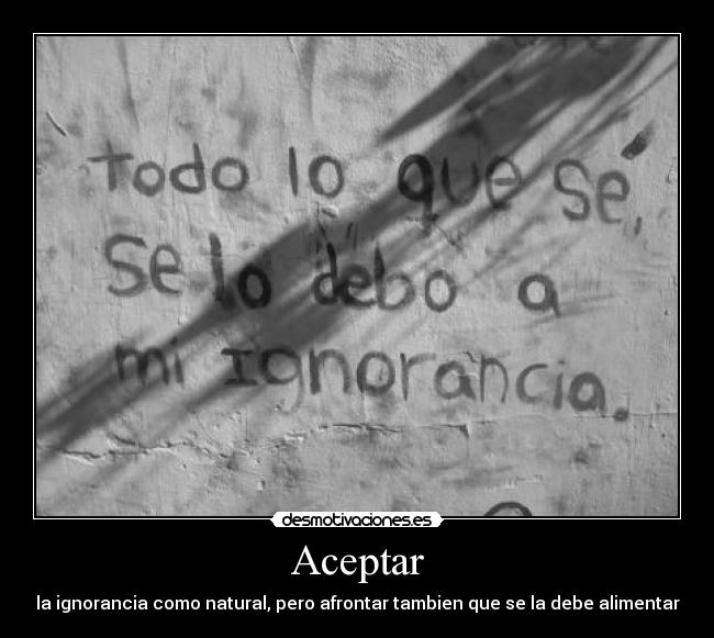 Aceptar - la ignorancia como natural, pero afrontar tambien que se la debe alimentar