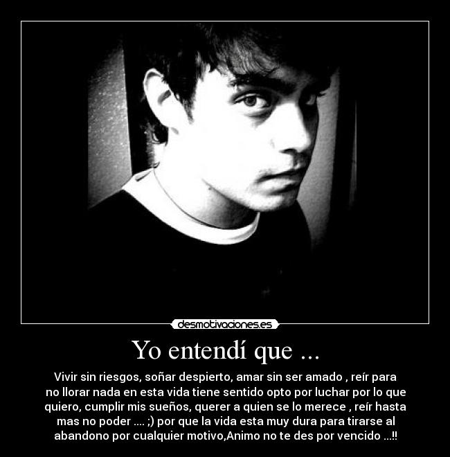 Yo entendí que ... - Vivir sin riesgos, soñar despierto, amar sin ser amado , reír para
no llorar nada en esta vida tiene sentido opto por luchar por lo que
quiero, cumplir mis sueños, querer a quien se lo merece , reír hasta
mas no poder .... ;) por que la vida esta muy dura para tirarse al
abandono por cualquier motivo,Animo no te des por vencido ...!!