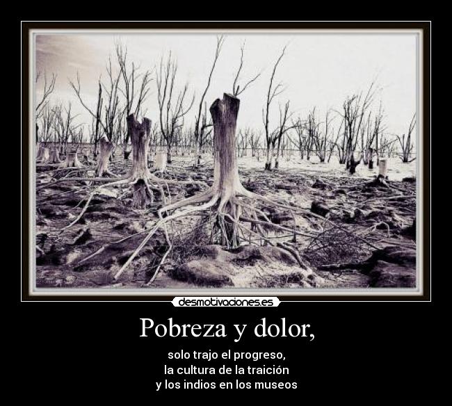 Pobreza y dolor, - solo trajo el progreso,
la cultura de la traición
y los indios en los museos