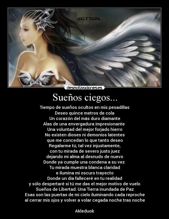 Sueños ciegos... - Tiempo de sueños ocultos en mis pesadillas
Deseo quince metros de cola
Un corazón del más duro diamante
Alas de una envergadura impresionante 
Una voluntad del mejor forjado hierro
No existen dioses ni demonios latentes
que me concedan lo que tanto deseo
Regalarme tú, tal vez injustamente,
con tu mirada de severo justo juez
dejando mi alma al desnudo de nuevo
Donde ya cumple una condena a su vez 
Tu mirada muestra blanca claridad
e ilumina mi oscuro trayecto
Donde un día falleceré en tu realidad
y sólo despertaré si tú me das el mejor motivo de vuelo
Sueños de Libertad. Una Tierra inundada de Paz
Esas son las puertas de mi cielo iluminando cada reproche
al cerrar mis ojos y volver a volar cegada noche tras noche

Akleduok