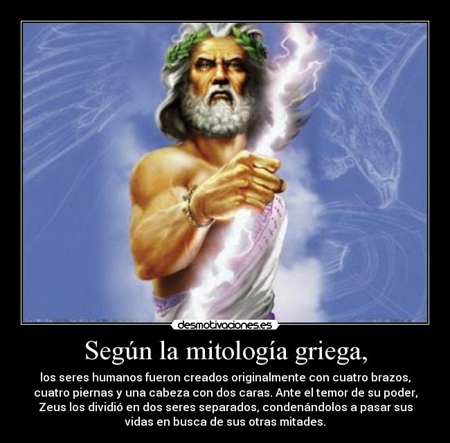 Según la mitología griega, - los seres humanos fueron creados originalmente con cuatro brazos,
cuatro piernas y una cabeza con dos caras. Ante el temor de su poder,
Zeus los dividió en dos seres separados, condenándolos a pasar sus
vidas en busca de sus otras mitades.