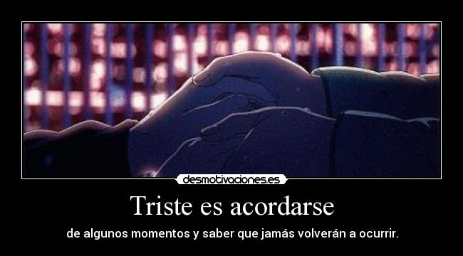 Triste es acordarse - de algunos momentos y saber que jamás volverán a ocurrir.