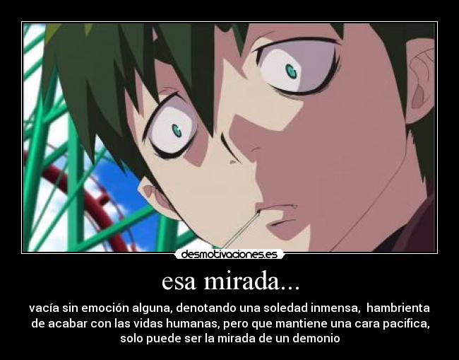 esa mirada... - vacía sin emoción alguna, denotando una soledad inmensa, hambrienta
de acabar con las vidas humanas, pero que mantiene una cara pacifica,
solo puede ser la mirada de un demonio