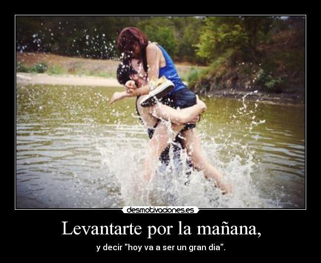 Levantarte por la mañana, - y decir hoy va a ser un gran dia.