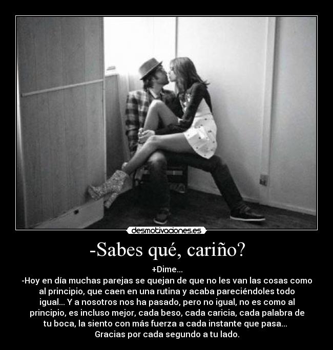 -Sabes qué, cariño? - +Dime...
-Hoy en día muchas parejas se quejan de que no les van las cosas como
al principio, que caen en una rutina y acaba pareciéndoles todo
igual... Y a nosotros nos ha pasado, pero no igual, no es como al
principio, es incluso mejor, cada beso, cada caricia, cada palabra de
tu boca, la siento con más fuerza a cada instante que pasa...
Gracias por cada segundo a tu lado.