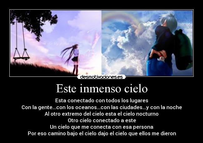 Este inmenso cielo - Esta conectado con todos los lugares
Con la gente...con los oceanos...con las ciudades...y con la noche
Al otro extremo del cielo esta el cielo nocturno
Otro cielo conectado a este
Un cielo que me conecta con esa persona
Por eso camino bajo el cielo dajo el cielo que ellos me dieron