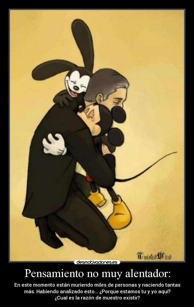 Pensamiento no muy alentador: - En este momento están muriendo miles de personas y naciendo tantas
más. Habiendo analizado esto... ¿Porque estamos tu y yo aquí?
¿Cual es la razón de muestro existir?