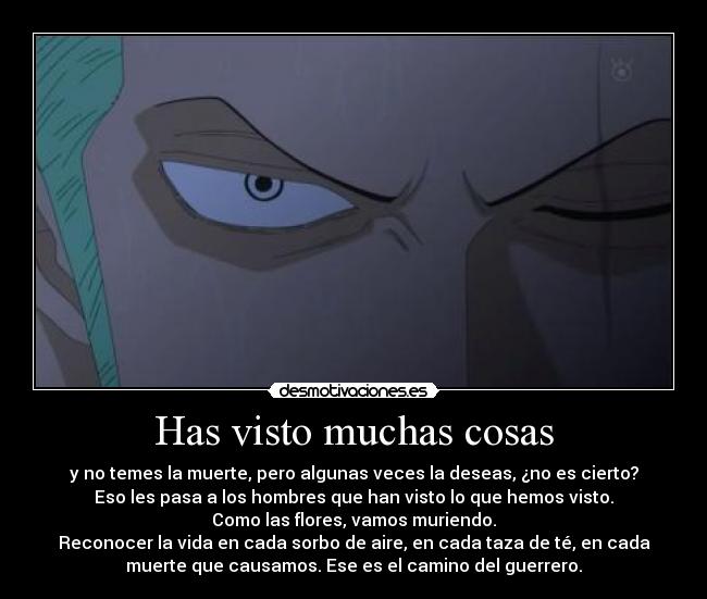 Has visto muchas cosas - y no temes la muerte, pero algunas veces la deseas, ¿no es cierto?
Eso les pasa a los hombres que han visto lo que hemos visto.
Como las flores, vamos muriendo.
Reconocer la vida en cada sorbo de aire, en cada taza de té, en cada
muerte que causamos. Ese es el camino del guerrero.