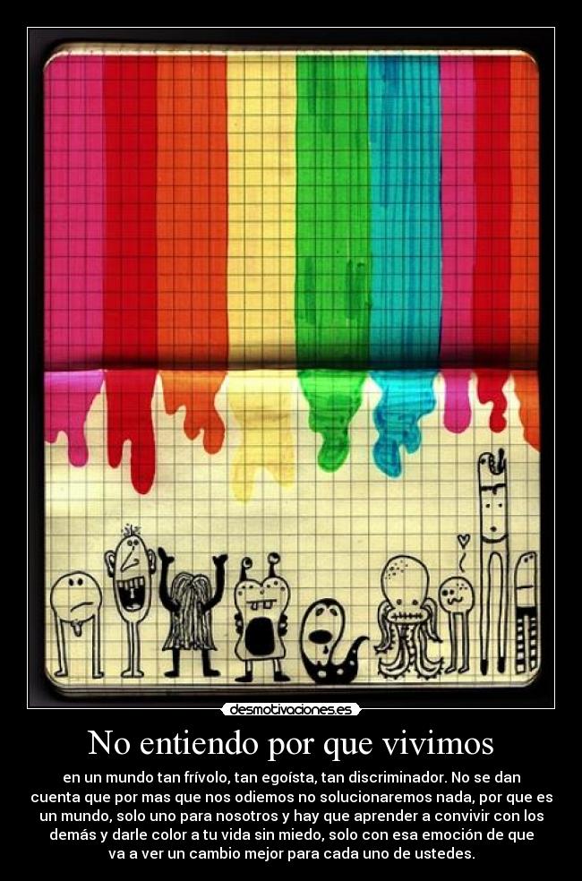 No entiendo por que vivimos - en un mundo tan frívolo, tan egoísta, tan discriminador. No se dan
cuenta que por mas que nos odiemos no solucionaremos nada, por que es
un mundo, solo uno para nosotros y hay que aprender a convivir con los
demás y darle color a tu vida sin miedo, solo con esa emoción de que
va a ver un cambio mejor para cada uno de ustedes.