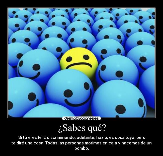 ¿Sabes qué? - Si tú eres feliz discriminando, adelante, hazlo, es cosa tuya, pero
te diré una cosa: Todas las personas morimos en caja y nacemos de un
bombo.