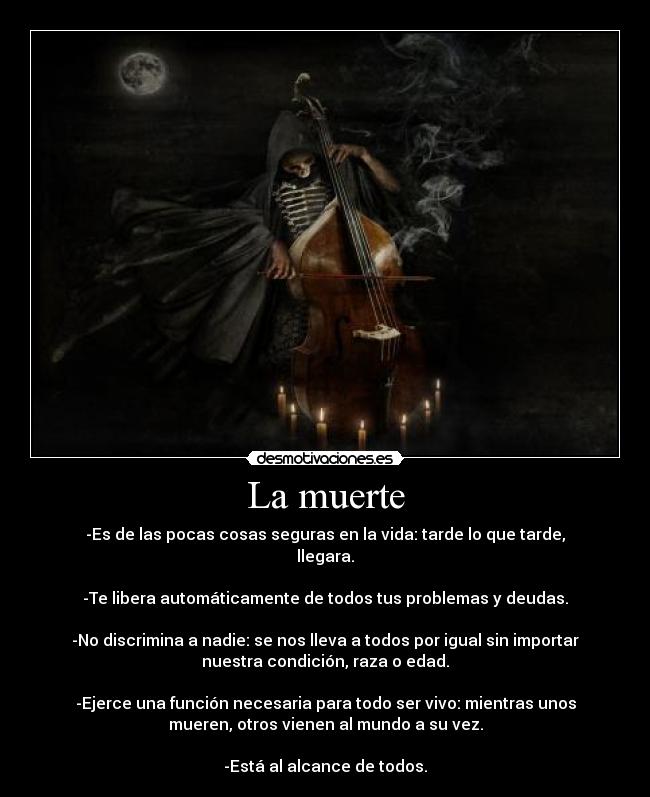 La muerte - -Es de las pocas cosas seguras en la vida: tarde lo que tarde,
llegara.
-Te libera automáticamente de todos tus problemas y deudas.
-No discrimina a nadie: se nos lleva a todos por igual sin importar
nuestra condición, raza o edad.
-Ejerce una función necesaria para todo ser vivo: mientras unos
mueren, otros vienen al mundo a su vez.
-Está al alcance de todos.