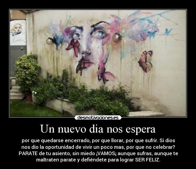 Un nuevo dia nos espera - por que quedarse encerrado, por que llorar, por que sufrir. Si dios
nos dio la oportunidad de vivir un poco mas, por que no celebrar?
PARATE de tu asiento, sin miedo ¡VAMOS¡ aunque sufras, aunque te
maltraten parate y defiéndete para lograr SER FELIZ.