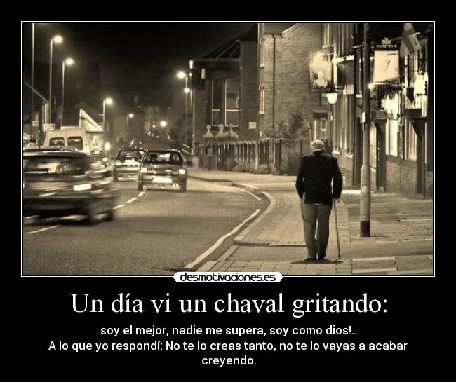 Un día vi un chaval gritando: - soy el mejor, nadie me supera, soy como dios!..
A lo que yo respondí: No te lo creas tanto, no te lo vayas a acabar creyendo.