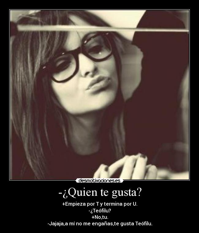 -¿Quien te gusta? - +Empieza por T y termina por U.
-¿Teófilu?
+No,tu.
-Jajaja,a mí no me engañas,te gusta Teófilu.