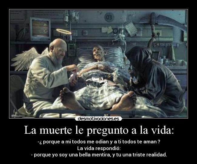 La muerte le pregunto a la vida: - -¿ porque a mi todos me odian y a ti todos te aman ?
La vida respondió:
- porque yo soy una bella mentira, y tu una triste realidad.