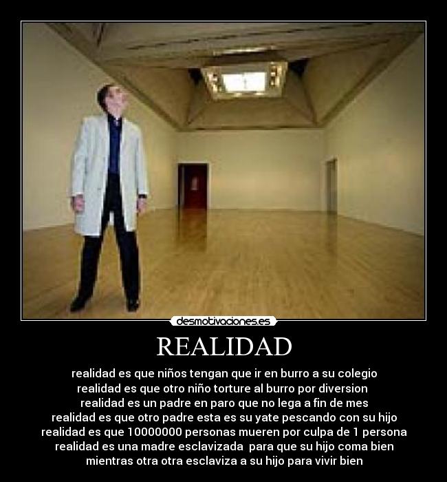 REALIDAD - realidad es que niños tengan que ir en burro a su colegio
realidad es que otro niño torture al burro por diversion
realidad es un padre en paro que no lega a fin de mes
realidad es que otro padre esta es su yate pescando con su hijo
realidad es que 10000000 personas mueren por culpa de 1 persona
realidad es una madre esclavizada para que su hijo coma bien
mientras otra otra esclaviza a su hijo para vivir bien