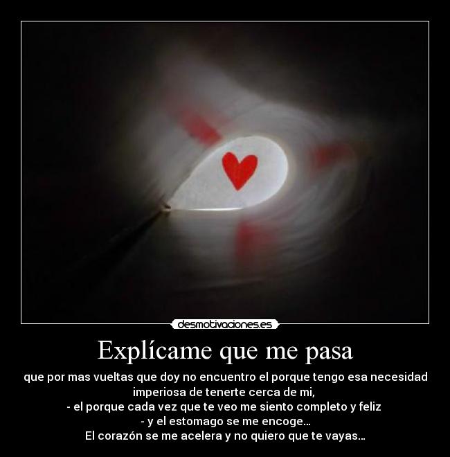 Explícame que me pasa - que por mas vueltas que doy no encuentro el porque tengo esa necesidad
imperiosa de tenerte cerca de mi, 
-	el porque cada vez que te veo me siento completo y feliz 
-	y el estomago se me encoge…
El corazón se me acelera y no quiero que te vayas…