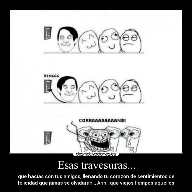 Esas travesuras... - que hacías con tus amigos, llenando tu corazón de sentimientos de
felicidad que jamas se olvidaran... Ahh.. que viejos tiempos aquellos