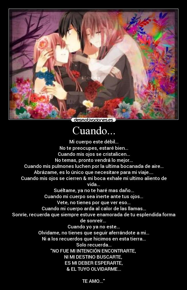 Cuando... - Mi cuerpo este débil...
No te preocupes, estaré bien...
Cuando mis ojos se cristalicen...
No temas, pronto vendrá lo mejor...
Cuando mis pulmones luchen por la ultima bocanada de aire...
Abrázame, es lo único que necesitare para mi viaje....
Cuando mis ojos se cierren & mi boca exhale mi ultimo aliento de vida...
Suéltame, ya no te haré mas daño...
Cuando mi cuerpo sea inerte ante tus ojos...
Vete, no tienes por que ver eso...
Cuando mi cuerpo arda al calor de las llamas...
Sonríe, recuerda que siempre estuve enamorada de tu esplendida forma de sonreír...
Cuando yo ya no este...
Olvidame, no tienes que seguir aferrándote a mi...
Ni a los recuerdos que hicimos en esta tierra...
Solo recuerda...
NO FUE MI INTENCIÓN ENCONTRARTE,
NI MI DESTINO BUSCARTE,
ES MI DEBER ESPERARTE,
& EL TUYO OLVIDARME...
TE AMO...