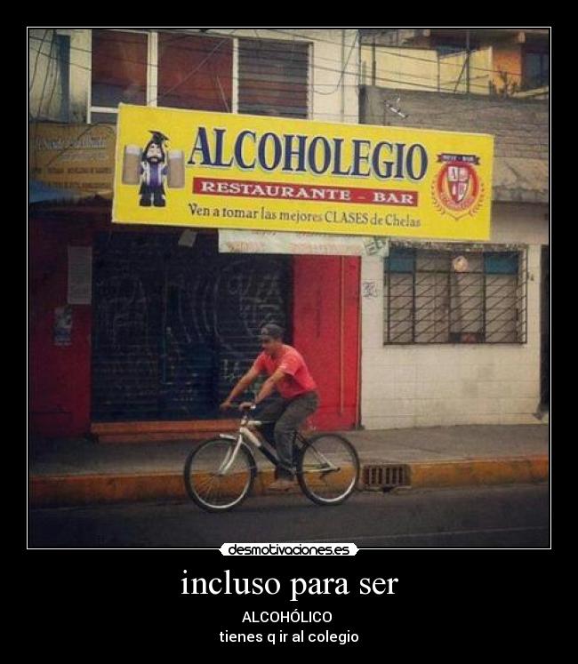 incluso para ser - ALCOHÓLICO
tienes q ir al colegio