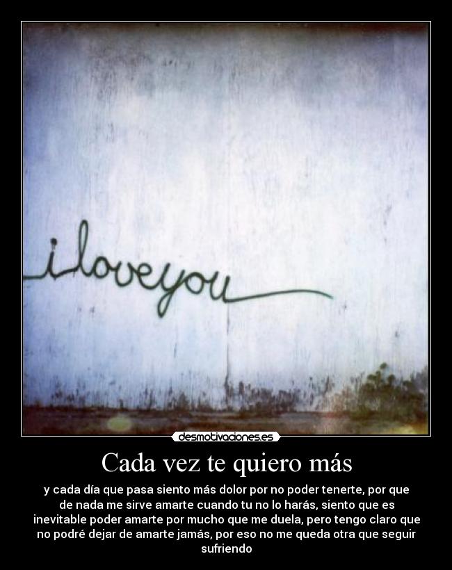 Cada vez te quiero más - y cada día que pasa siento más dolor por no poder tenerte, por que
de nada me sirve amarte cuando tu no lo harás, siento que es
inevitable poder amarte por mucho que me duela, pero tengo claro que
no podré dejar de amarte jamás, por eso no me queda otra que seguir
sufriendo