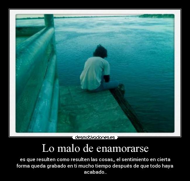 Lo malo de enamorarse - es que resulten como resulten las cosas,, el sentimiento en cierta
forma queda grabado en ti mucho tiempo después de que todo haya
acabado..