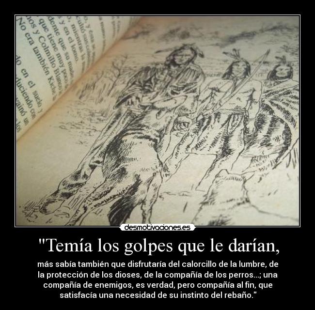 Temía los golpes que le darían, - más sabía también que disfrutaría del calorcillo de la lumbre, de
la protección de los dioses, de la compañía de los perros...; una
compañía de enemigos, es verdad, pero compañía al fin, que
satisfacía una necesidad de su instinto del rebaño.