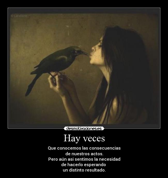 Hay veces - Que conocemos las consecuencias
de nuestros actos.
Pero aún asi sentimos la necesidad
de hacerlo esperando 
un distinto resultado.